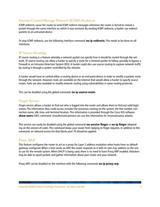 Copyright ©2009 Global Knowledge Training LLC. All rights reserved. 4
Internet Control Message Protocol (ICMP) Redirects
ICMP redirects cause the router to send ICMP redirect messages whenever the router is forced to resend a
packet through the same interface on which it was received. By sending ICMP redirects, a hacker can redirect
packets to an untrusted device.
To stop ICMP redirects, use the following interface command: no ip redirects.This needs to be done on all
interfaces.
IP Source Routing
IP source routing is a feature whereby a network packet can specify how it should be routed through the net-
work. IP source routing can allow a hacker to specify a route for a network packet to follow, possibly to bypass a
Firewall or an Intrusion Detection System (IDS).A hacker could also use source routing to capture network traffic
by routing it through a system controlled by the attacker.
A hacker would have to control either a routing device or an end point device in order to modify a packets route
through the network. However, tools are available on the Internet that would allow a hacker to specify source
routes.Tools are also available to modify network routing using vulnerabilities in some routing protocols.
This can be disabled using the global command: no ip source-route.
Finger Service
Finger service allows a hacker to find out who is logged into the router and allows them to find out valid login
names.The information they could access includes the processes running on the system, the line number, con-
nection name, idle time, and terminal location.This information is provided through the Cisco IOS software
show users EXEC command. Unauthorized persons can use this information for reconnaissance attacks.
This service can easily be disabled using the global command: no service finger or no ip finger (depend-
ing on the version of code).This command keeps your router from replying to finger requests. In addition to this
command, an inbound access list that blocks port 79 should be applied.
Proxy ARP
This feature configures the router to act as a proxy for Layer 2 address resolution when hosts have no default
gateway configured.When a host sends an ARP, the router responds to it with its own mac address as the one
to use for the remote system.When DHCP is being used, there is no need to have Proxy ARP enabled.Attackers
may be able to spoof packets and gather information about your router and your network.
Proxy ARP can be disabled on the interface with the following command: no ip proxy-arp.
 