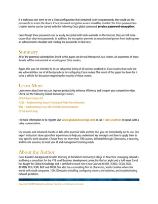 Copyright ©2009 Global Knowledge Training LLC. All rights reserved. 7
If a malicious user were to see a Cisco configuration that contained clear-text passwords, they could use the
passwords to access the device. Cisco password encryption service should be enabled.The Cisco password en-
cryption service can be started with the following Cisco global command: service password-encryption.
Even though these passwords can be easily decrypted with tools available on the Internet, they are still more
secure than clear-text passwords. In addition, the encryption prevents an unauthorized person from looking over
an administrators shoulder and reading the passwords in clear-text.
Summary
All of the potential vulnerabilities listed in this paper can be real threats to Cisco routers.An awareness of these
threats will be instrumental in securing your Cisco routers.
Again, this was not intended to be an exhaustive listing of all services enabled on Cisco routers that could cre-
ate vulnerabilities, nor of all best practices for configuring Cisco routers.The intent of this paper has been for it
to be a vehicle for discussion regarding the security of those routers.
Learn More
Learn more about how you can improve productivity, enhance efficiency, and sharpen your competitive edge.
Check out the following Global Knowledge courses:
CCNA Boot Camp v2.0
ISCW – Implementing Secure Converged Wide Area Networks
IINS – Implementing Cisco IOS Unified Communications
CCDA Boot Camp
For more information or to register, visit www.globalknowledge.com or call 1-800-COURSES to speak with a
sales representative.
Our courses and enhanced, hands-on labs offer practical skills and tips that you can immediately put to use. Our
expert instructors draw upon their experiences to help you understand key concepts and how to apply them to
your specific work situation. Choose from our more than 700 courses, delivered through Classrooms, e-Learning,
and On-site sessions, to meet your IT and management training needs.
About the Author
Carol Kavalla’s background includes teaching at Rockland Community College in New York, managing networks
and being a consultant for the NYS small business development center. For the last eight and a half years Carol
has taught for Global Knowledge and is certified to teach nine Cisco Courses: ICND1, ICND2, CCDA, BSCI,
BCMSN,TCN, ICMI, BGP and ARCH. She also has a consulting firm in Charleston, South Carolina where she
works with small companies (100-200 nodes) installing, configuring routers and switches, and troubleshooting
network problems.
 