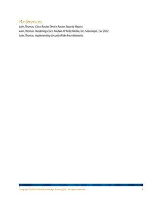 Copyright ©2009 Global Knowledge Training LLC. All rights reserved. 8
References
Akin,Thomas. Cisco Router Device Router Security Report.
Akin,Thomas. Hardening Cisco Routers. O’Reilly Media, Inc. Sebastopol, CA. 2002.
Akin,Thomas. Implementing Security Wide Area Networks.
 