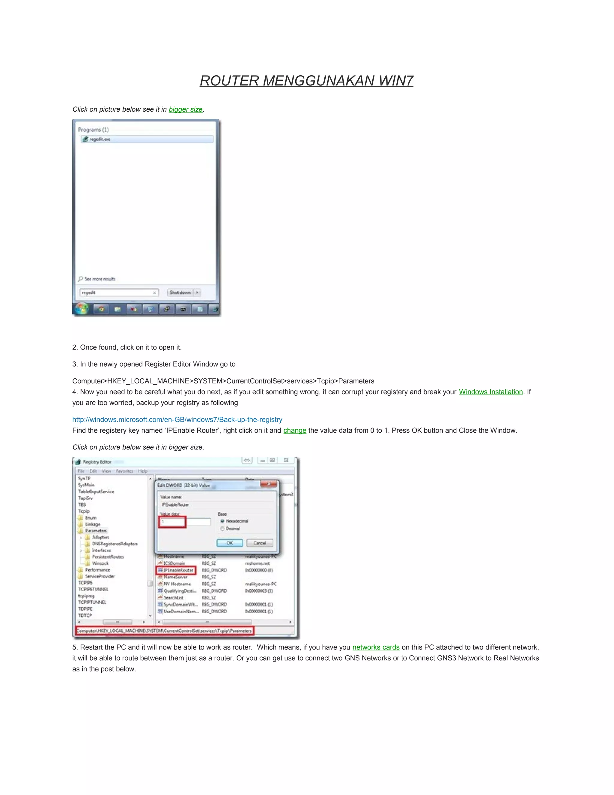 ROUTER MENGGUNAKAN WIN7
Click on picture below see it in bigger size.
2. Once found, click on it to open it.
3. In the newly opened Register Editor Window go to
Computer>HKEY_LOCAL_MACHINE>SYSTEM>CurrentControlSet>services>Tcpip>Parameters
4. Now you need to be careful what you do next, as if you edit something wrong, it can corrupt your registery and break your Windows Installation. If
you are too worried, backup your registry as following
http://windows.microsoft.com/en-GB/windows7/Back-up-the-registry
Find the registery key named ‘IPEnable Router’, right click on it and change the value data from 0 to 1. Press OK button and Close the Window.
Click on picture below see it in bigger size.
5. Restart the PC and it will now be able to work as router. Which means, if you have you networks cards on this PC attached to two different network,
it will be able to route between them just as a router. Or you can get use to connect two GNS Networks or to Connect GNS3 Network to Real Networks
as in the post below.