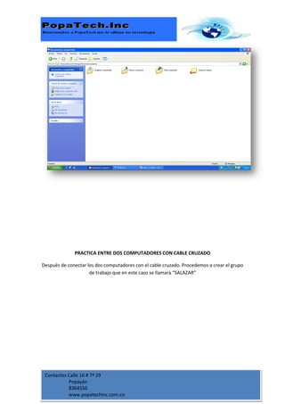 PRACTICA ENTRE DOS COMPUTADORES CON CABLE CRUZADO

Después de conectar los dos computadores con el cable cruzado. Procedemos a crear el grupo
                     de trabajo que en este caso se llamara “SALAZAR”




 Contactos Calle 16 # 7ª 29
           Popayán
           8364556
           www.popatechinc.com.co
 