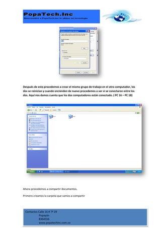 Después de esto procedemos a crear el mismo grupo de trabajo en el otro computador, los
dos se reinician y cuando encienden de nuevo procedemos a ver si se conectaron entre los
dos. Aquí nos damos cuenta que los dos computadores están conectado. ( PC 16 – PC 18)




Ahora procedemos a compartir documentos.

Primero creamos la carpeta que vamos a compartir




 Contactos Calle 16 # 7ª 29
           Popayán
           8364556
           www.popatechinc.com.co
 
