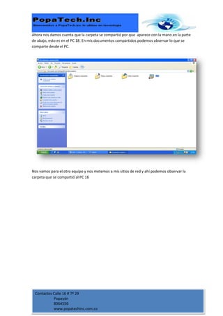 Ahora nos damos cuenta que la carpeta se compartió por que aparece con la mano en la parte
de abajo, esto es en el PC 18. En mis documentos compartidos podemos observar lo que se
comparte desde el PC.




Nos vamos para el otro equipo y nos metemos a mis sitios de red y ahí podemos observar la
carpeta que se compartió al PC 16




 Contactos Calle 16 # 7ª 29
           Popayán
           8364556
           www.popatechinc.com.co
 