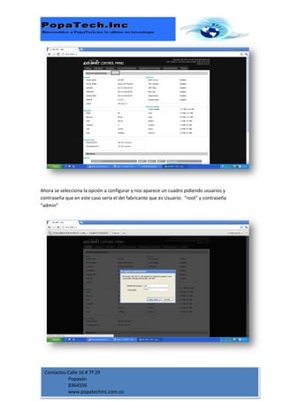Ahora se selecciona la opción a configurar y nos aparece un cuadro pidiendo usuarios y
contraseña que en este caso sería el del fabricante que es Usuario: “root” y contraseña
“admin”




 Contactos Calle 16 # 7ª 29
           Popayán
           8364556
           www.popatechinc.com.co
 
