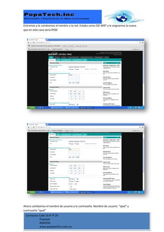 Entramos y le cambiamos el nombre a la red. Estaba como DD-WRT y le asignamos la nueva
que en este caso sería IPOD




Ahora cambiamos el nombre de usuario y la contraseña. Nombre de usuario: “ipod” y
contraseña “ipod”
 Contactos Calle 16 # 7ª 29
           Popayán
           8364556
           www.popatechinc.com.co
 