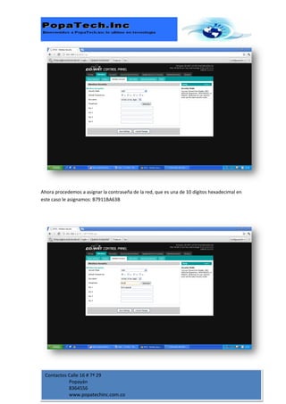 Ahora procedemos a asignar la contraseña de la red, que es una de 10 dígitos hexadecimal en
este caso le asignamos: B7911BA63B




 Contactos Calle 16 # 7ª 29
           Popayán
           8364556
           www.popatechinc.com.co
 