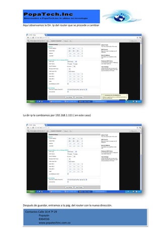 Aquí observamos la Dir. Ip del router que se procede a cambiar




La dir ip la cambiamos por 192.168.1.111 ( en este caso)




Después de guardar, entramos a la pág. del router con la nueva dirección.

 Contactos Calle 16 # 7ª 29
           Popayán
           8364556
           www.popatechinc.com.co
 
