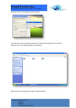 Nos pide reiniciar el computador le damos aceptar.




Y procedemos a crear los grupos de trabajo en los diferentes computadores. En este caso
utilizamos 3 PC. 2 por medio de cables y 1 inalámbrico




Ahora creamos una carpeta. Esta se llama “empresa Fajardo”




 Contactos Calle 16 # 7ª 29
           Popayán
           8364556
           www.popatechinc.com.co
 