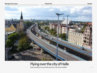 17
|
Routes
Manage Train Learn Power Pics
FlyingoverthecityofHalle
https://pixabay.com/en/halle-germany-city-flyover-82830/
 