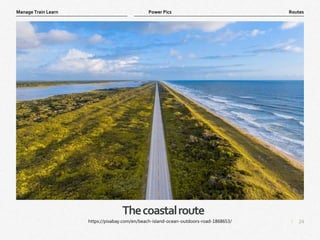 24
|
Routes
Manage Train Learn Power Pics
Thecoastalroute
https://pixabay.com/en/beach-island-ocean-outdoors-road-1868653/
 