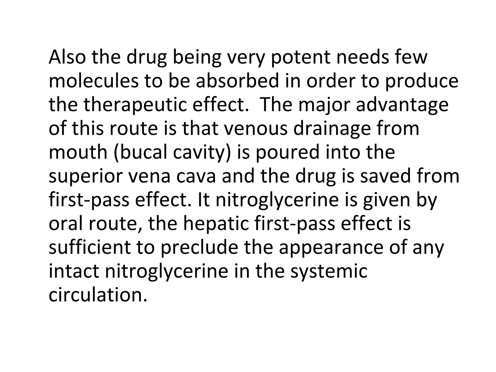 Also the drug being very potent needs few
molecules to be absorbed in order to produce
the therapeutic effect. The major advantage
of this route is that venous drainage from
mouth (bucal cavity) is poured into the
superior vena cava and the drug is saved from
first-pass effect. It nitroglycerine is given by
oral route, the hepatic first-pass effect is
sufficient to preclude the appearance of any
intact nitroglycerine in the systemic
circulation.
 