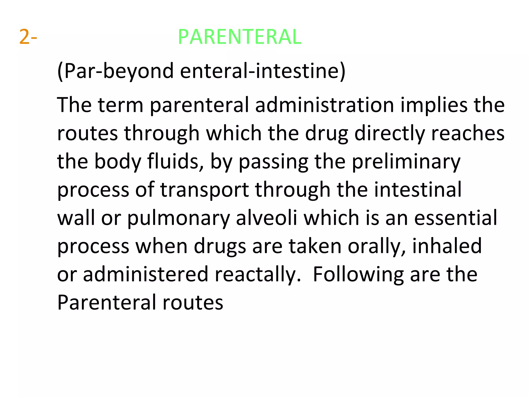2- PARENTERAL
(Par-beyond enteral-intestine)
The term parenteral administration implies the
routes through which the drug directly reaches
the body fluids, by passing the preliminary
process of transport through the intestinal
wall or pulmonary alveoli which is an essential
process when drugs are taken orally, inhaled
or administered reactally. Following are the
Parenteral routes
 