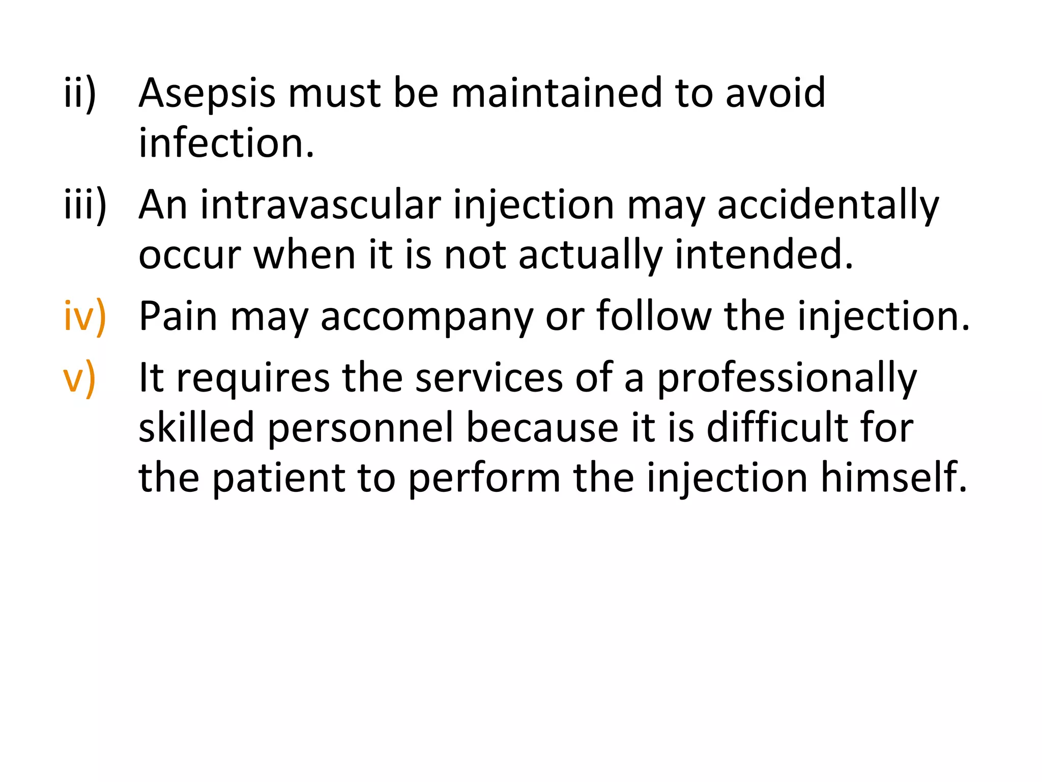 ii) Asepsis must be maintained to avoid
infection.
iii) An intravascular injection may accidentally
occur when it is not actually intended.
iv) Pain may accompany or follow the injection.
v) It requires the services of a professionally
skilled personnel because it is difficult for
the patient to perform the injection himself.
 