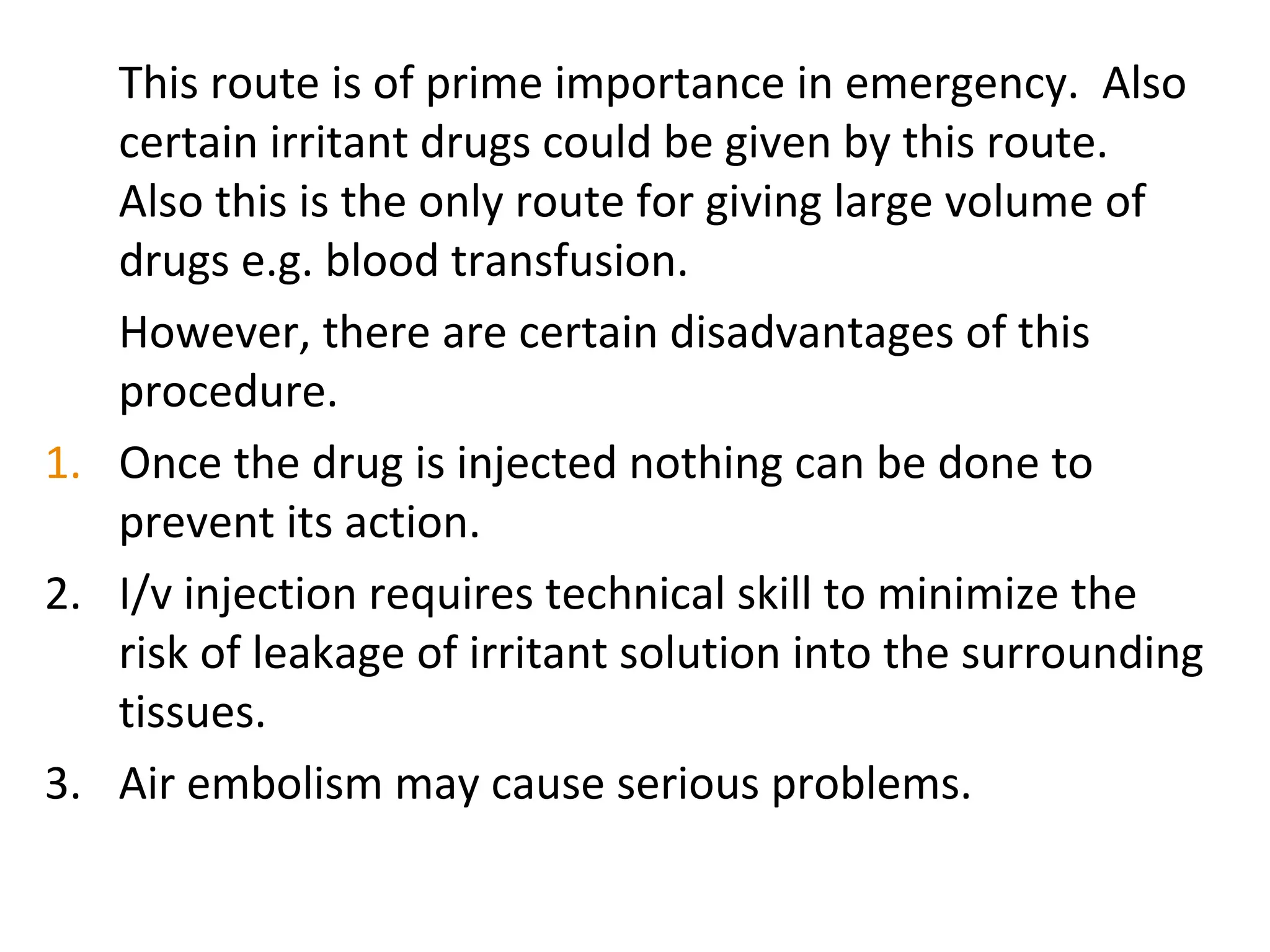 This route is of prime importance in emergency. Also
certain irritant drugs could be given by this route.
Also this is the only route for giving large volume of
drugs e.g. blood transfusion.
However, there are certain disadvantages of this
procedure.
1. Once the drug is injected nothing can be done to
prevent its action.
2. I/v injection requires technical skill to minimize the
risk of leakage of irritant solution into the surrounding
tissues.
3. Air embolism may cause serious problems.
 