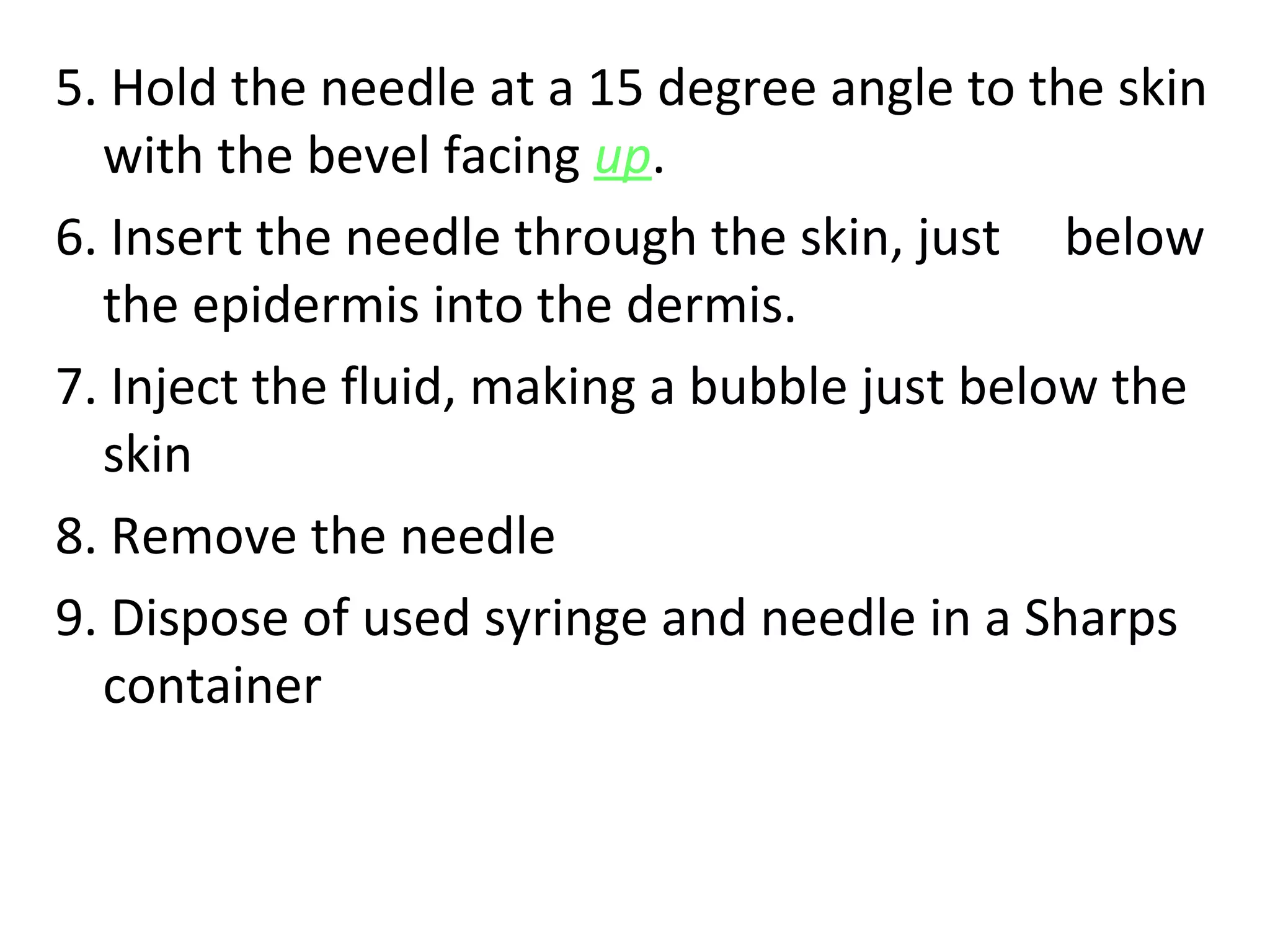 5. Hold the needle at a 15 degree angle to the skin
with the bevel facing up.
6. Insert the needle through the skin, just below
the epidermis into the dermis.
7. Inject the fluid, making a bubble just below the
skin
8. Remove the needle
9. Dispose of used syringe and needle in a Sharps
container
 