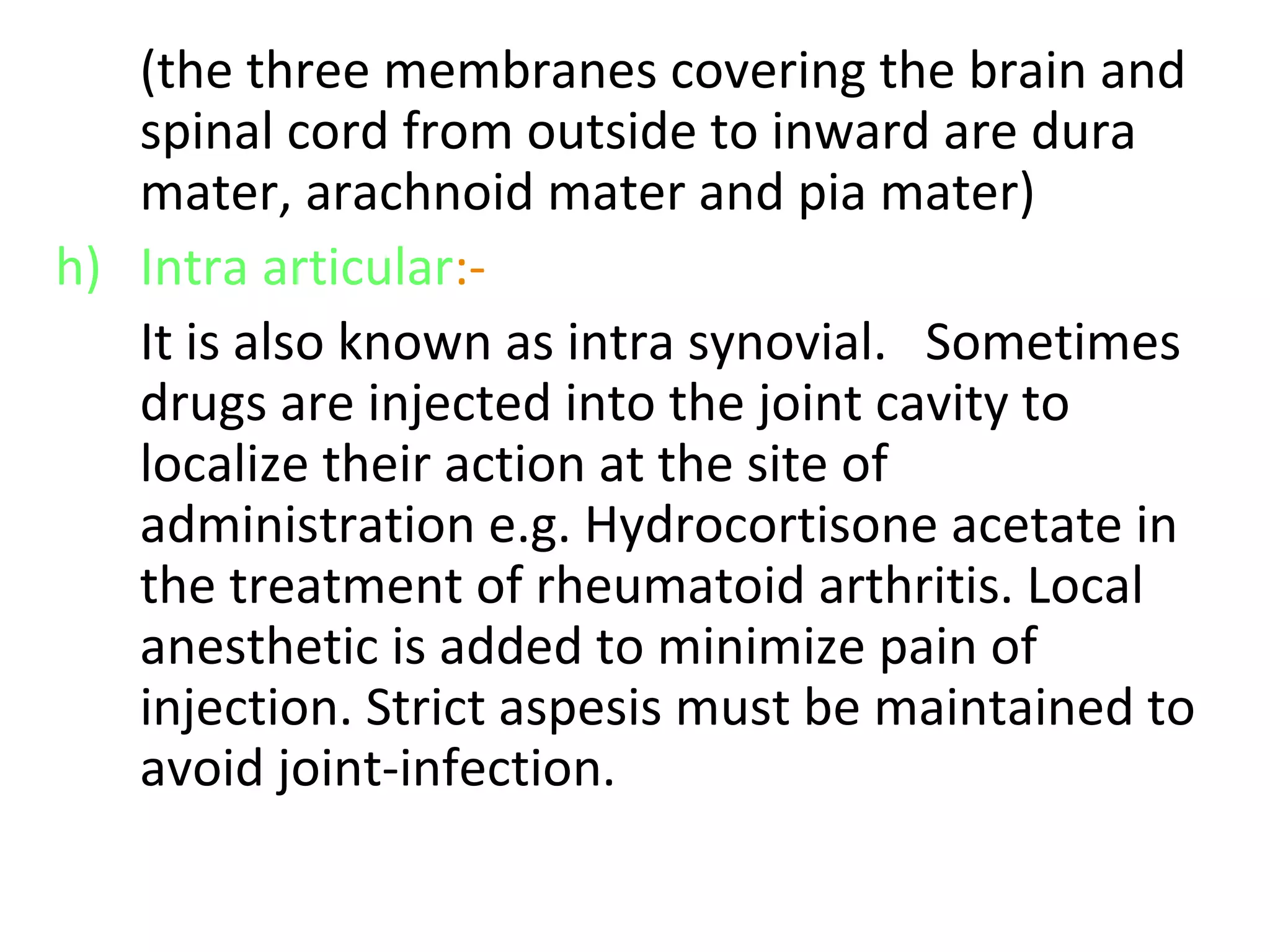 (the three membranes covering the brain and
spinal cord from outside to inward are dura
mater, arachnoid mater and pia mater)
h) Intra articular:-
It is also known as intra synovial. Sometimes
drugs are injected into the joint cavity to
localize their action at the site of
administration e.g. Hydrocortisone acetate in
the treatment of rheumatoid arthritis. Local
anesthetic is added to minimize pain of
injection. Strict aspesis must be maintained to
avoid joint-infection.
 