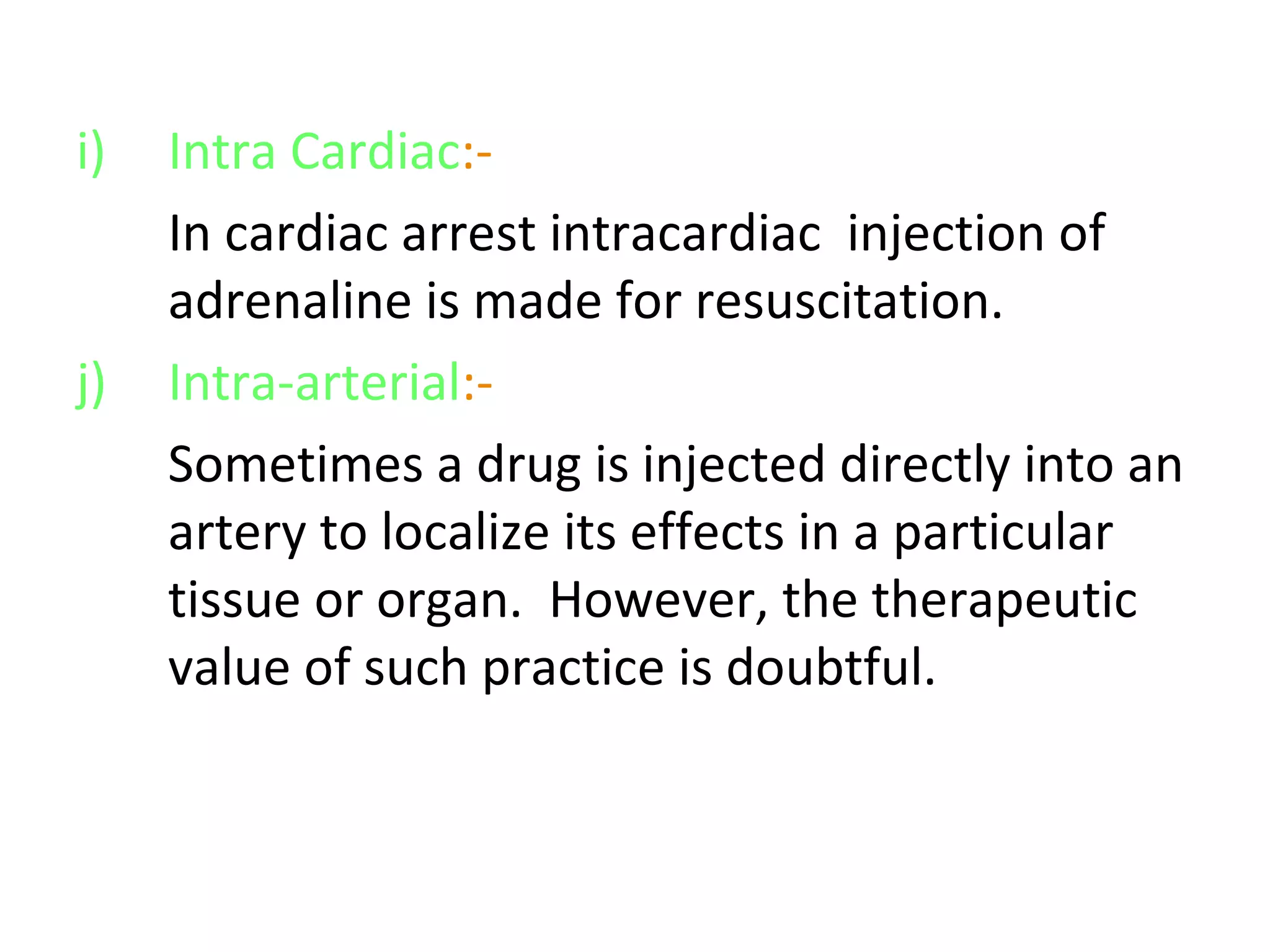 i) Intra Cardiac:-
In cardiac arrest intracardiac injection of
adrenaline is made for resuscitation.
j) Intra-arterial:-
Sometimes a drug is injected directly into an
artery to localize its effects in a particular
tissue or organ. However, the therapeutic
value of such practice is doubtful.
 