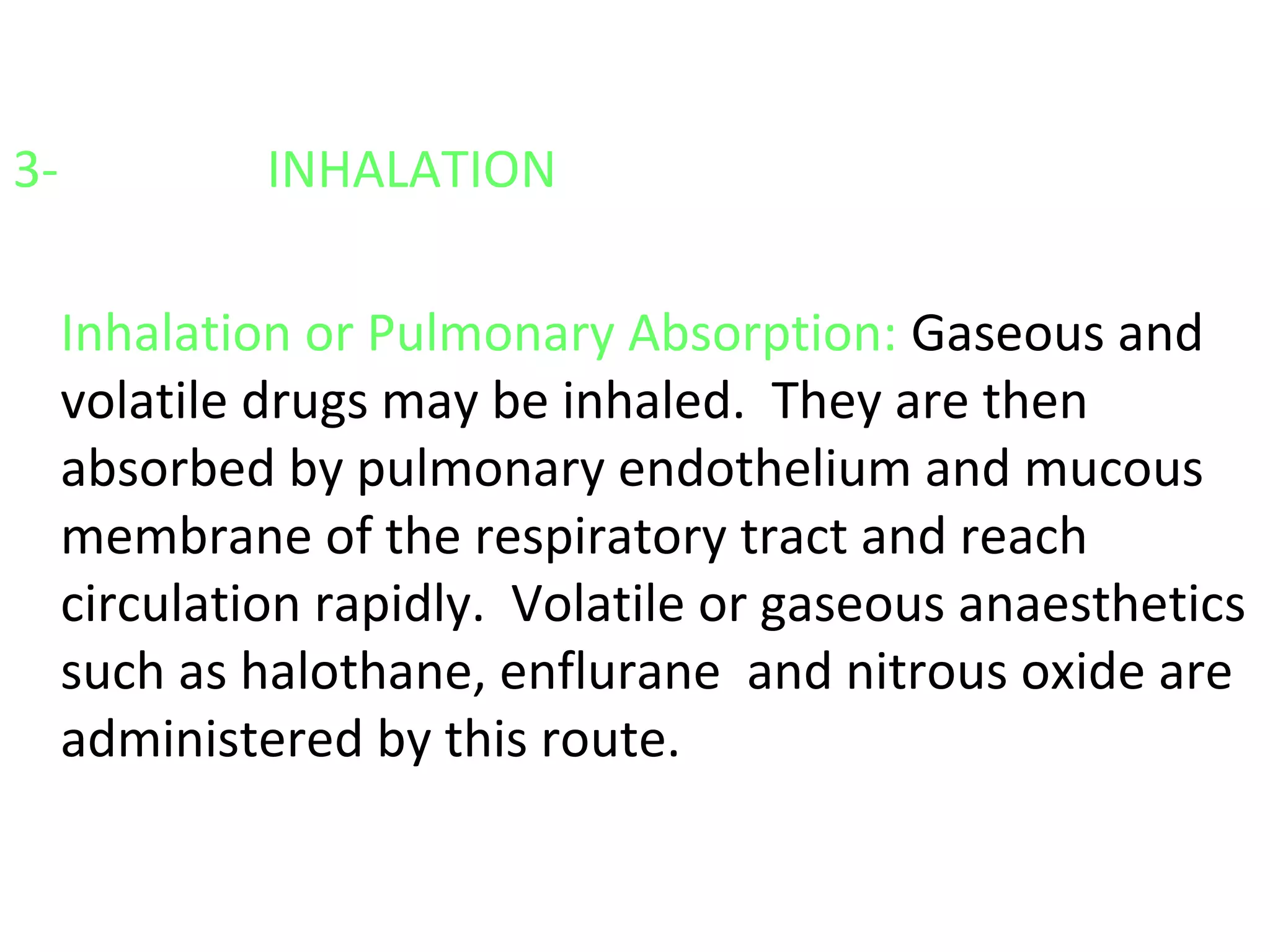 3- INHALATION
Inhalation or Pulmonary Absorption: Gaseous and
volatile drugs may be inhaled. They are then
absorbed by pulmonary endothelium and mucous
membrane of the respiratory tract and reach
circulation rapidly. Volatile or gaseous anaesthetics
such as halothane, enflurane and nitrous oxide are
administered by this route.
 
