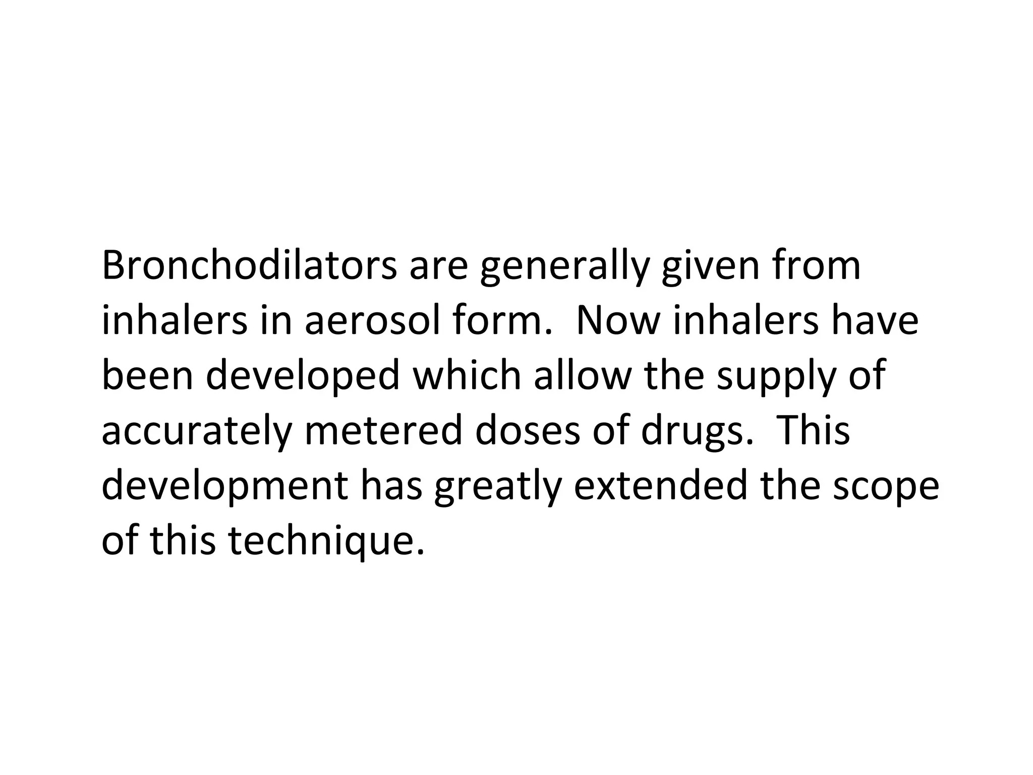 Bronchodilators are generally given from
inhalers in aerosol form. Now inhalers have
been developed which allow the supply of
accurately metered doses of drugs. This
development has greatly extended the scope
of this technique.
 