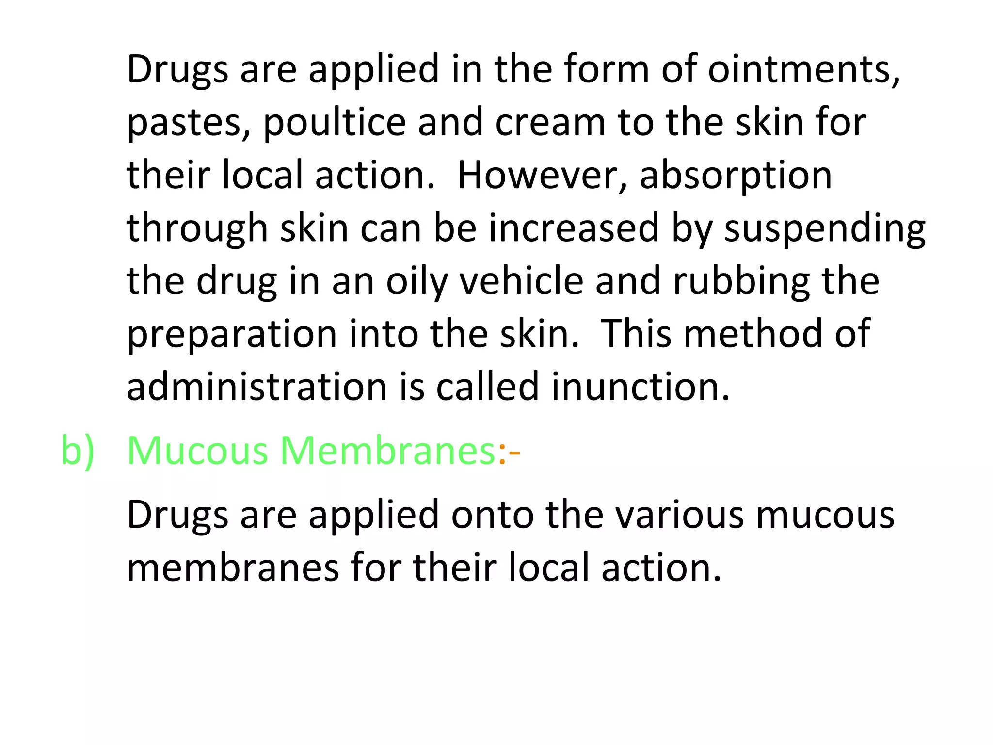 Drugs are applied in the form of ointments,
pastes, poultice and cream to the skin for
their local action. However, absorption
through skin can be increased by suspending
the drug in an oily vehicle and rubbing the
preparation into the skin. This method of
administration is called inunction.
b) Mucous Membranes:-
Drugs are applied onto the various mucous
membranes for their local action.
 
