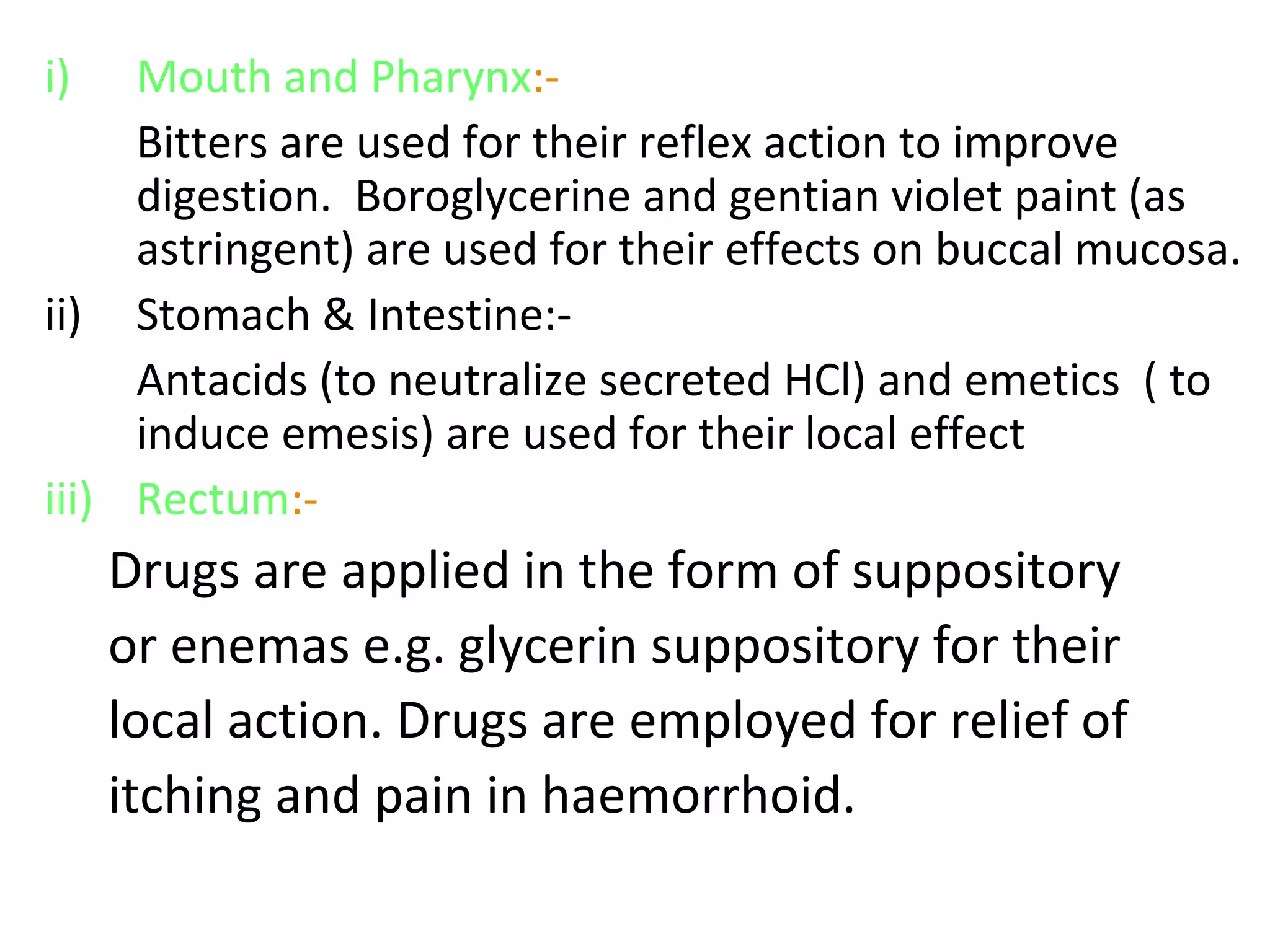 i) Mouth and Pharynx:-
Bitters are used for their reflex action to improve
digestion. Boroglycerine and gentian violet paint (as
astringent) are used for their effects on buccal mucosa.
ii) Stomach & Intestine:-
Antacids (to neutralize secreted HCl) and emetics ( to
induce emesis) are used for their local effect
iii) Rectum:-
Drugs are applied in the form of suppository
or enemas e.g. glycerin suppository for their
local action. Drugs are employed for relief of
itching and pain in haemorrhoid.
 
