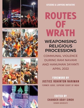 ROUTES
OF
WRATH
WEAPONISING
RELIGIOUS
PROCESSIONS
COMMUNAL VIOLENCE
DURING RAM NAVAMI
AND HANUMAN JAYANTI
APRIL 2022
EDITED B
EDITED BY
CHANDER UDAY SINGH
SENIOR ADVOCATE
FOREWORD B
FOREWORD BY
JUSTICE ROHINTON NARIMAN
FORMER JUDGE, SUPREME COURT OF INDIA
CITIZENS & LAWYERS INITIATIVE
 
