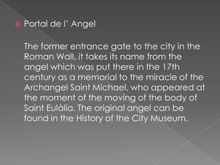    Portal de l’ Angel

    The former entrance gate to the city in the
    Roman Wall, it takes its name from the
    angel which was put there in the 17th
    century as a memorial to the miracle of the
    Archangel Saint Michael, who appeared at
    the moment of the moving of the body of
    Saint Eulàlia. The original angel can be
    found in the History of the City Museum.
 