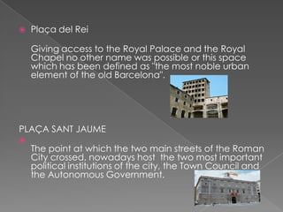    Plaça del Rei

    Giving access to the Royal Palace and the Royal
    Chapel no other name was possible or this space
    which has been defined as "the most noble urban
    element of the old Barcelona".




PLAÇA SANT JAUME

    The point at which the two main streets of the Roman
    City crossed, nowadays host the two most important
    political institutions of the city, the Town Council and
    the Autonomous Government.
 