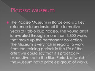    The Picasso Museum in Barcelona is a key
    reference to understandi the formative
    years of Pablo Ruiz Picasso. The young artist
    is revealed through more than 3,800 works
    that make up the permanent collection.
    The Museum is very rich in regard to work
    from the training periods in the life of the
    artist; we could say that it is practically
    exhaustive up to the Blue Period, of which
    the Museum has a priceless group of works.
 