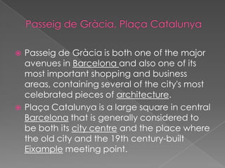    Passeig de Gràcia is both one of the major
    avenues in Barcelona and also one of its
    most important shopping and business
    areas, containing several of the city's most
    celebrated pieces of architecture.
   Plaça Catalunya is a large square in central
    Barcelona that is generally considered to
    be both its city centre and the place where
    the old city and the 19th century-built
    Eixample meeting point.
 