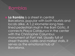    La Rambla is a street in central
    Barcelona, popular with both tourists and
    locals alike. A 1.2 kilometer-long tree-
    lined pedestrian mall in the Barri Gòtic, it
    connects Plaça Catalunya in the center
    with the Christopher Columbus
    monument at Port Vell. Usually full of
    street theatre, cafés and market stalls, it
    serves as the emotional hub of
    Barcelona.
 