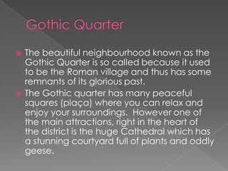    The beautiful neighbourhood known as the
    Gothic Quarter is so called because it used
    to be the Roman village and thus has some
    remnants of its glorious past.
   The Gothic quarter has many peaceful
    squares (plaça) where you can relax and
    enjoy your surroundings. However one of
    the main attractions, right in the heart of
    the district is the huge Cathedral which has
    a stunning courtyard full of plants and oddly
    geese.
 