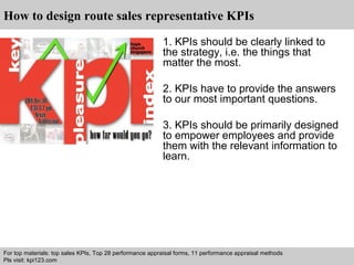 How to design route sales representative KPIs 
1. KPIs should be clearly linked to 
the strategy, i.e. the things that 
matter the most. 
2. KPIs have to provide the answers 
to our most important questions. 
3. KPIs should be primarily designed 
to empower employees and provide 
them with the relevant information to 
learn. 
For top materials: top sales KPIs, Top 28 performance appraisal forms, 11 performance appraisal methods 
Pls visit: kpi123.com 
Interview questions and answers – free download/ pdf and ppt file 
 