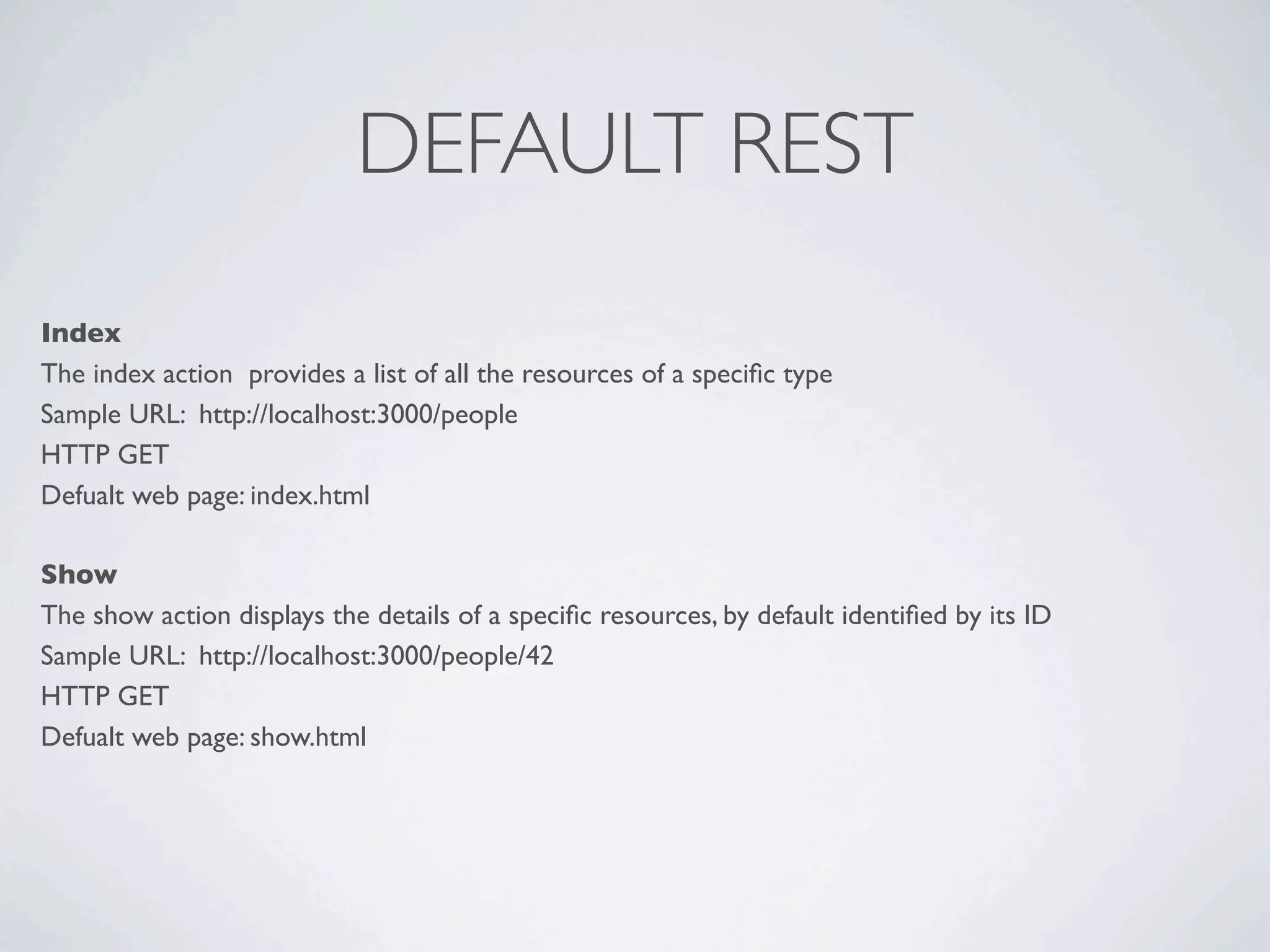 DEFAULT REST
Index
The index action  provides a list of all the resources of a speciﬁc type
Sample URL: http://localhost:3000/people
HTTP GET
Defualt web page: index.html

Show
The show action displays the details of a speciﬁc resources, by default identiﬁed by its ID
Sample URL: http://localhost:3000/people/42
HTTP GET
Defualt web page: show.html
 