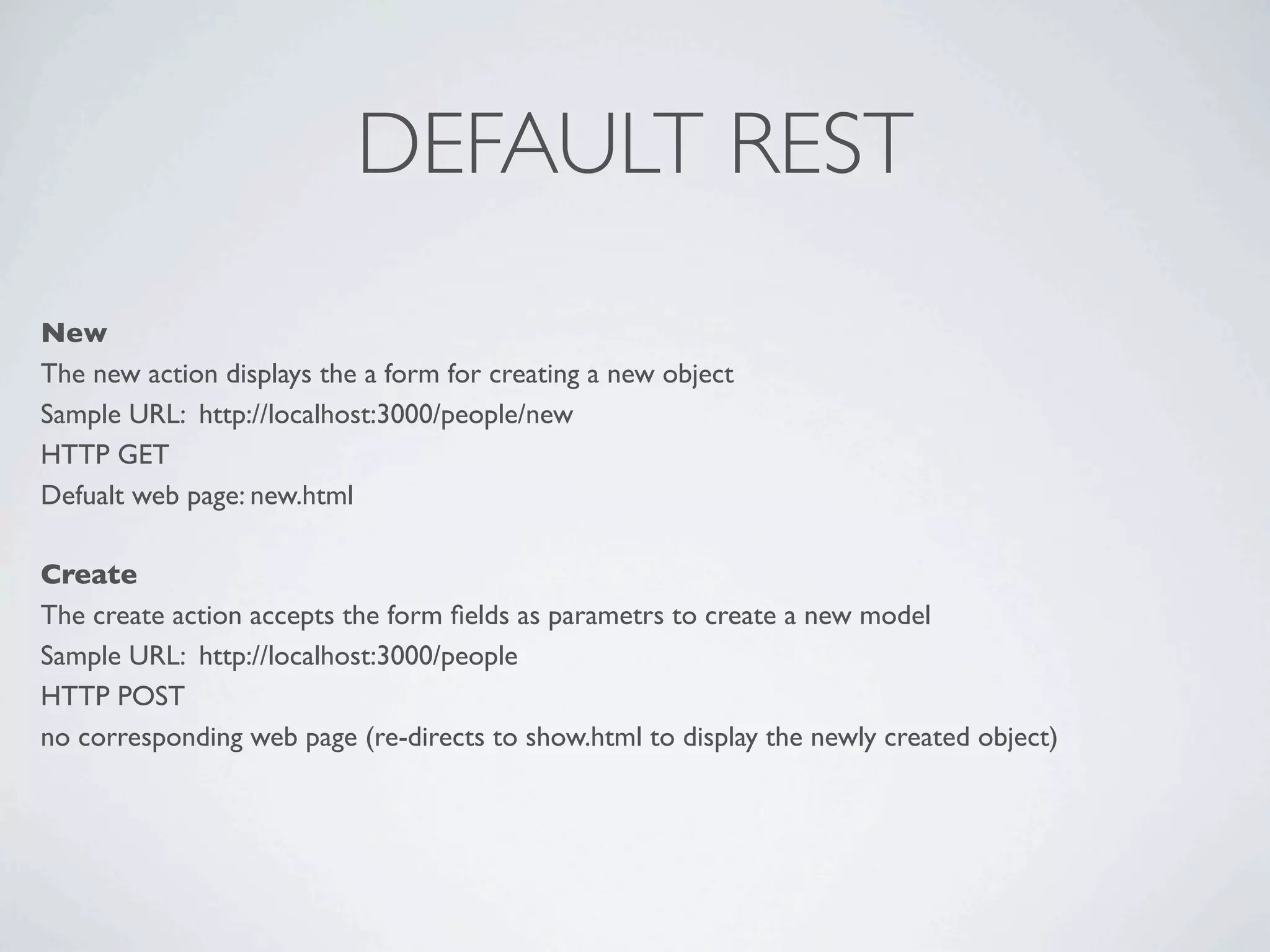DEFAULT REST
New
The new action displays the a form for creating a new object
Sample URL: http://localhost:3000/people/new
HTTP GET
Defualt web page: new.html

Create
The create action accepts the form ﬁelds as parametrs to create a new model
Sample URL: http://localhost:3000/people
HTTP POST
no corresponding web page (re-directs to show.html to display the newly created object)
 