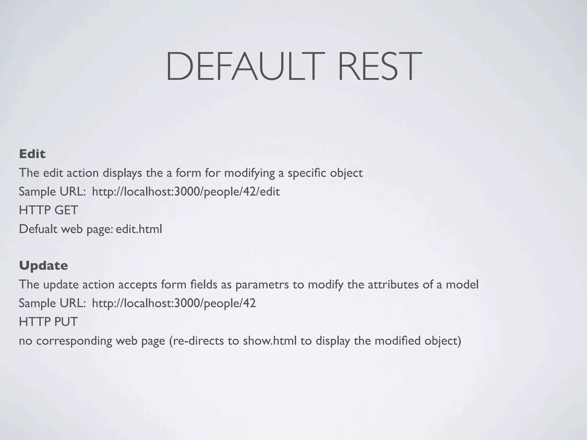 DEFAULT REST
Edit
The edit action displays the a form for modifying a speciﬁc object
Sample URL: http://localhost:3000/people/42/edit
HTTP GET
Defualt web page: edit.html

Update
The update action accepts form ﬁelds as parametrs to modify the attributes of a model
Sample URL: http://localhost:3000/people/42
HTTP PUT
no corresponding web page (re-directs to show.html to display the modiﬁed object)
 