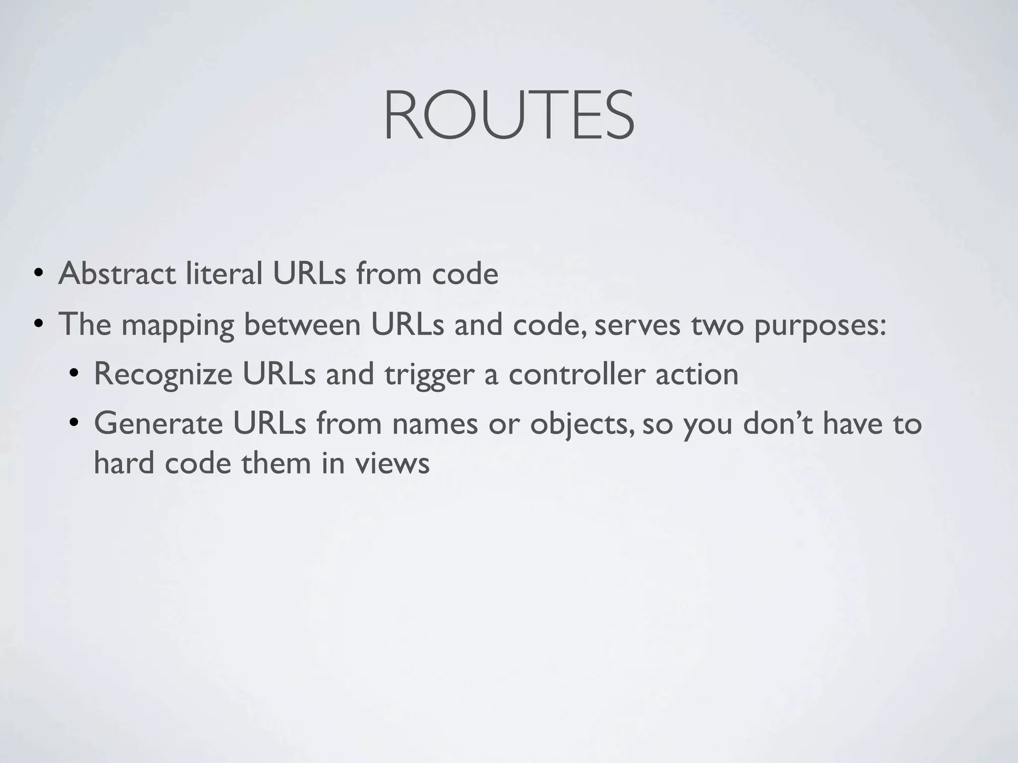 ROUTES

• Abstract literal URLs from code
• The mapping between URLs and code, serves two purposes:
  • Recognize URLs and trigger a controller action
  • Generate URLs from names or objects, so you don’t have to
    hard code them in views
 