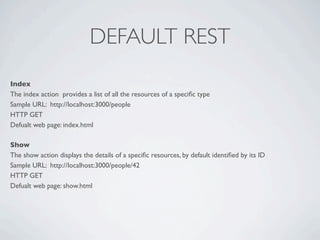 DEFAULT REST
Index
The index action  provides a list of all the resources of a speciﬁc type
Sample URL: http://localhost:3000/people
HTTP GET
Defualt web page: index.html

Show
The show action displays the details of a speciﬁc resources, by default identiﬁed by its ID
Sample URL: http://localhost:3000/people/42
HTTP GET
Defualt web page: show.html
 