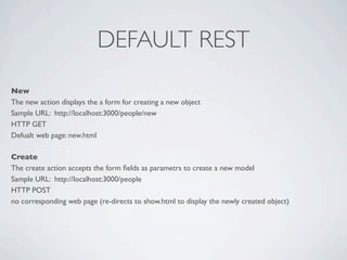 DEFAULT REST
New
The new action displays the a form for creating a new object
Sample URL: http://localhost:3000/people/new
HTTP GET
Defualt web page: new.html

Create
The create action accepts the form ﬁelds as parametrs to create a new model
Sample URL: http://localhost:3000/people
HTTP POST
no corresponding web page (re-directs to show.html to display the newly created object)
 