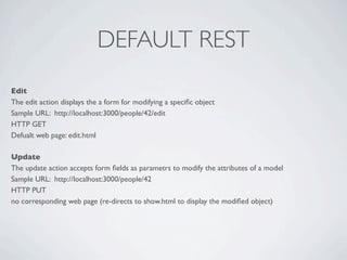 DEFAULT REST
Edit
The edit action displays the a form for modifying a speciﬁc object
Sample URL: http://localhost:3000/people/42/edit
HTTP GET
Defualt web page: edit.html

Update
The update action accepts form ﬁelds as parametrs to modify the attributes of a model
Sample URL: http://localhost:3000/people/42
HTTP PUT
no corresponding web page (re-directs to show.html to display the modiﬁed object)
 
