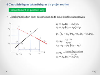 10
4 Caractéristiques géométriques du projet routier
 Coordonnées d’un point de concours S de deux droites successives
Raccordement en profil en long
z
x
Q’
𝑝2
𝑧𝑃
𝑧𝑄′
𝑥𝑆
𝑥2
𝑥𝑄′ = 𝑥𝑃
P
𝑥𝑆
𝑥𝑄
S
Q
𝑥1
𝑝1
𝑧𝑆 = 𝑝1. 𝑥𝑆 − 𝑥𝑃 +𝑧𝑃
𝑧𝑆 = 𝑝2. 𝑥𝑆 − 𝑥𝑄′ +𝑧𝑄′
𝑝2. 𝑥𝑆 − 𝑥𝑄′ +𝑧𝑄′=𝑝1. 𝑥𝑆 − 𝑥𝑃 +𝑧𝑃
𝑥𝑆=𝑥𝑃 +
𝑧𝑄′−𝑧𝑃
𝑝1−𝑝2
𝑧𝑄′=𝑧𝑄 − 𝑝2. 𝑥𝑄 − 𝑥𝑃
𝑥𝑆=𝑥𝑃 +
𝑧𝑄−𝑝2. 𝑥𝑄−𝑥𝑃 −𝑧𝑃
𝑝1−𝑝2
𝑧𝑆 = 𝑝1. 𝑥𝑆 − 𝑥𝑃 +𝑧𝑃
 