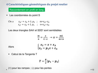 13
4 Caractéristiques géométriques du projet routier
 Les coordonnées du point S
Raccordement en profil en long
On a 𝑧𝐷′ = 𝑧𝐴 + 𝐿. 𝑝2 ; m=𝑧𝐴′-𝑧𝐴
𝑧𝐴′ = 𝑧𝐷 + 𝐿. 𝑝1 ; n=𝑧𝐷′-𝑧𝐷
Les deux triangles SAA’ et SDD’ sont semblables
𝒎
𝒏
=
𝒙
𝑳−𝒙
→ 𝒙 =
𝒎𝑳
𝒎+𝒏
Alors
𝒙𝑺 = 𝒙 + 𝒙𝑨
𝒛𝑺 = 𝒑𝟏𝒙 + 𝒛𝑨
 Calcul de la Tangente T
𝑻 =
𝑹
𝟐
𝒑𝟏 − 𝒑𝟐
(+) pour les rampes ; (-) pour les pentes
 