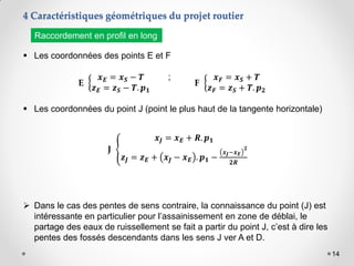 14
4 Caractéristiques géométriques du projet routier
 Les coordonnées des points E et F
;
 Les coordonnées du point J (point le plus haut de la tangente horizontale)
Raccordement en profil en long
E
𝒙𝑬 = 𝒙𝑺 − 𝑻
𝒛𝑬 = 𝒛𝑺 − 𝑻. 𝒑𝟏
F
𝒙𝑭 = 𝒙𝑺 + 𝑻
𝒛𝑭 = 𝒛𝑺 + 𝑻. 𝒑𝟐
J
𝒙𝑱 = 𝒙𝑬 + 𝑹. 𝒑𝟏
𝒛𝑱 = 𝒛𝑬 + 𝒙𝑱 − 𝒙𝑬 . 𝒑𝟏 −
𝒙𝑱−𝒙𝑬
𝟐
𝟐𝑹
 Dans le cas des pentes de sens contraire, la connaissance du point (J) est
intéressante en particulier pour l’assainissement en zone de déblai, le
partage des eaux de ruissellement se fait a partir du point J, c’est à dire les
pentes des fossés descendants dans les sens J ver A et D.
 