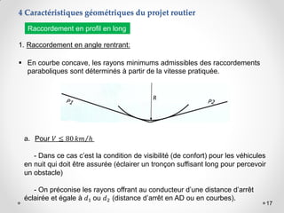 17
1. Raccordement en angle rentrant:
 En courbe concave, les rayons minimums admissibles des raccordements
paraboliques sont déterminés à partir de la vitesse pratiquée.
a. Pour 𝑉 ≤ 80 𝑘𝑚 ℎ
- Dans ce cas c’est la condition de visibilité (de confort) pour les véhicules
en nuit qui doit être assurée (éclairer un tronçon suffisant long pour percevoir
un obstacle)
- On préconise les rayons offrant au conducteur d’une distance d’arrêt
éclairée et égale à 𝑑1 ou 𝑑2 (distance d’arrêt en AD ou en courbes).
4 Caractéristiques géométriques du projet routier
Raccordement en profil en long
 