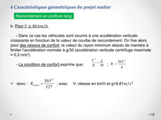 19
b. Pour 𝑉 ≥ 80 𝑘𝑚 ℎ
- Dans ce cas les véhicules sont soumis à une accélération verticale
croissante en fonction de la valeur de courbe de raccordement. On fixe alors
pour des raisons de confort, la valeur du rayon minimum absolu de manière à
limiter l’accélération normale à g/30 (accélération verticale centrifuge maximale
≈ 0,3 m/s²).
- La condition de confort exprime que: ;
 donc : ; avec V: vitesse en km/h et g=9,81𝑚 𝑠2
2
30
v
V g
R

2
( )
30.
127
v ma
V
R 
2
30.
v
V
R
g

Raccordement en profil en long
4 Caractéristiques géométriques du projet routier
 