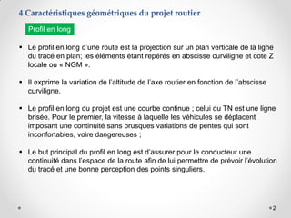 2
 Le profil en long d’une route est la projection sur un plan verticale de la ligne
du tracé en plan; les éléments étant repérés en abscisse curviligne et cote Z
locale ou « NGM ».
 Il exprime la variation de l’altitude de l’axe routier en fonction de l’abscisse
curviligne.
 Le profil en long du projet est une courbe continue ; celui du TN est une ligne
brisée. Pour le premier, la vitesse à laquelle les véhicules se déplacent
imposant une continuité sans brusques variations de pentes qui sont
inconfortables, voire dangereuses ;
 Le but principal du profil en long est d’assurer pour le conducteur une
continuité dans l’espace de la route afin de lui permettre de prévoir l’évolution
du tracé et une bonne perception des points singuliers.
4 Caractéristiques géométriques du projet routier
Profil en long
 