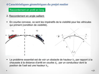 21
2. Raccordement en angle saillant:
 En courbe convexe, ce sont les impératifs de la visibilité pour les véhicules
qui priment (condition de visibilité).
 Le problème essentiel est de voir un obstacle de hauteur ℎ2 par rapport à la
chaussée à la distance d’arrêt en courbe 𝑑2 par un conducteur dont la
position de l’oeil est une hauteur ℎ1.
Raccordement en profil en long
4 Caractéristiques géométriques du projet routier
 