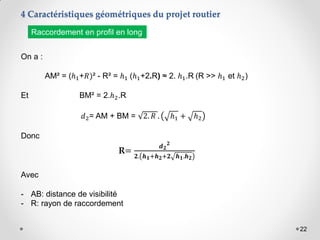 22
On a :
AM² = (ℎ1+𝑅)² - R² = ℎ1 (ℎ1+2.R) ≈ 2. ℎ1.R (R >> ℎ1 et ℎ2)
Et BM² = 2.ℎ2.R
𝑑2= AM + BM = 2. 𝑅 . ℎ1 + ℎ2
Donc
R=
𝒅𝟐
𝟐
𝟐. 𝒉𝟏+𝒉𝟐+𝟐 𝒉𝟏.𝒉𝟐
Avec
- AB: distance de visibilité
- R: rayon de raccordement
4 Caractéristiques géométriques du projet routier
Raccordement en profil en long
 