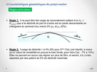 27
 Règle 1: il ne peut être fait usage de raccordement saillant d’un 𝑅𝑣 <
𝑅𝑣(𝑚𝑛) que si la déclivité de part et d’autre est en pente descendante en
s’éloignant du sommet d’au moins 2% (𝑝1 et 𝑝2 ≥2%).
 Règle 2: l’usage de déclivité > à 4% (6% pour 3ème Cat.) est interdit, à moins
qu’un calcul de rentabilité en prouve le bien fondé, pour Hors Cat. : 7% à 12%).
Elles ne peuvent en aucun cas régner sur plus de 2km, et seront, s’il y a lieu
séparées par des paliers de 2% de déclivité maximale.
Règles particulières
4 Caractéristiques géométriques du projet routier
 