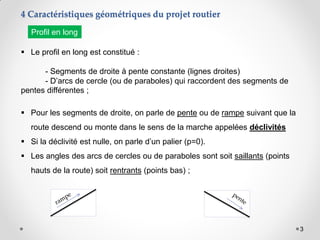 3
 Le profil en long est constitué :
- Segments de droite à pente constante (lignes droites)
- D’arcs de cercle (ou de paraboles) qui raccordent des segments de
pentes différentes ;
 Pour les segments de droite, on parle de pente ou de rampe suivant que la
route descend ou monte dans le sens de la marche appelées déclivités
 Si la déclivité est nulle, on parle d’un palier (p=0).
 Les angles des arcs de cercles ou de paraboles sont soit saillants (points
hauts de la route) soit rentrants (points bas) ;
4 Caractéristiques géométriques du projet routier
Profil en long
 